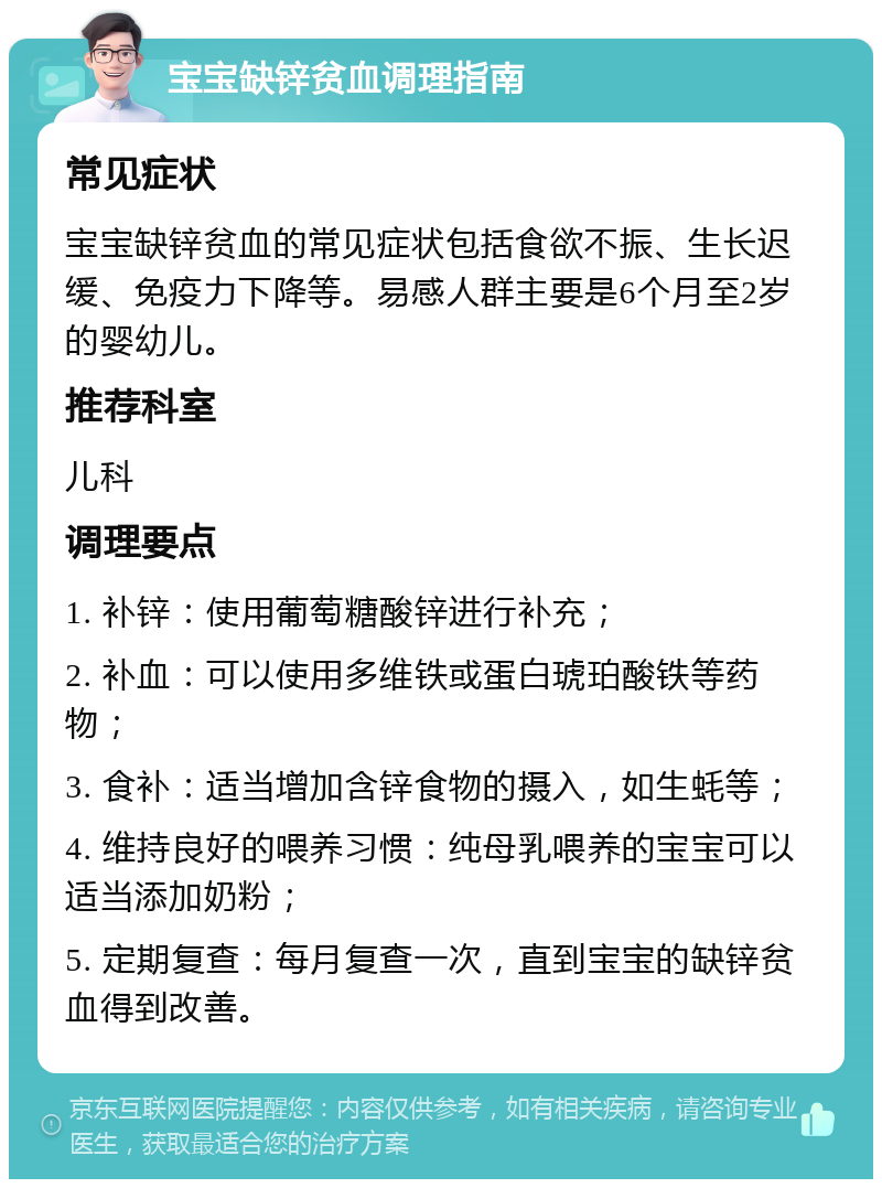 宝宝缺锌贫血调理指南 常见症状 宝宝缺锌贫血的常见症状包括食欲不振、生长迟缓、免疫力下降等。易感人群主要是6个月至2岁的婴幼儿。 推荐科室 儿科 调理要点 1. 补锌：使用葡萄糖酸锌进行补充； 2. 补血：可以使用多维铁或蛋白琥珀酸铁等药物； 3. 食补：适当增加含锌食物的摄入，如生蚝等； 4. 维持良好的喂养习惯：纯母乳喂养的宝宝可以适当添加奶粉； 5. 定期复查：每月复查一次，直到宝宝的缺锌贫血得到改善。