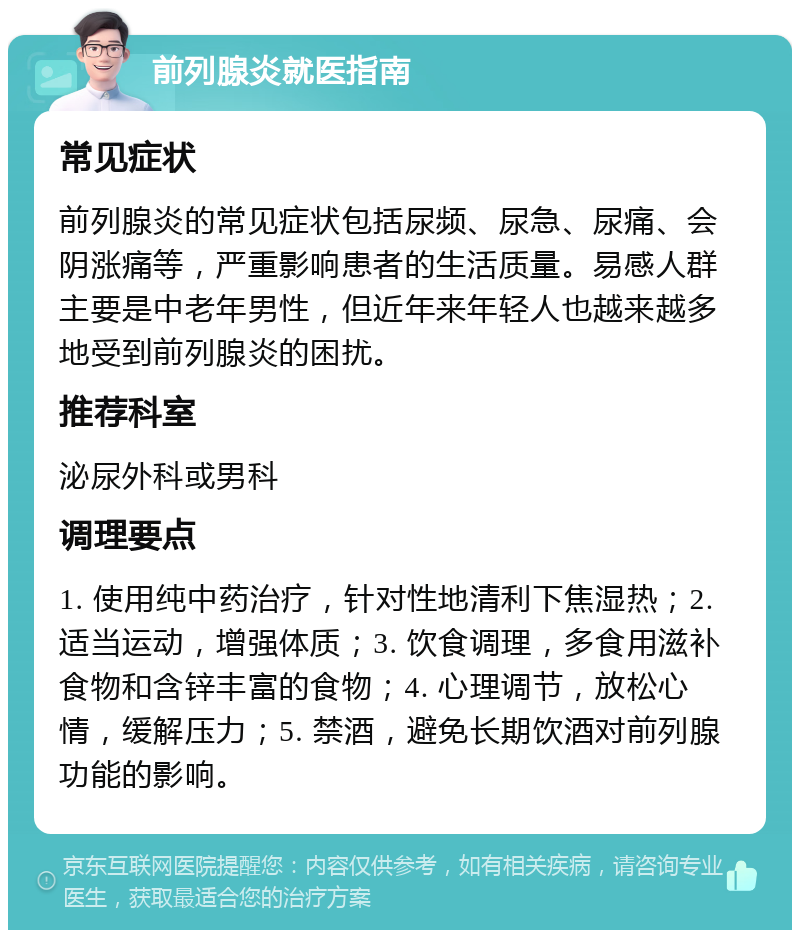 前列腺炎就医指南 常见症状 前列腺炎的常见症状包括尿频、尿急、尿痛、会阴涨痛等，严重影响患者的生活质量。易感人群主要是中老年男性，但近年来年轻人也越来越多地受到前列腺炎的困扰。 推荐科室 泌尿外科或男科 调理要点 1. 使用纯中药治疗，针对性地清利下焦湿热；2. 适当运动，增强体质；3. 饮食调理，多食用滋补食物和含锌丰富的食物；4. 心理调节，放松心情，缓解压力；5. 禁酒，避免长期饮酒对前列腺功能的影响。