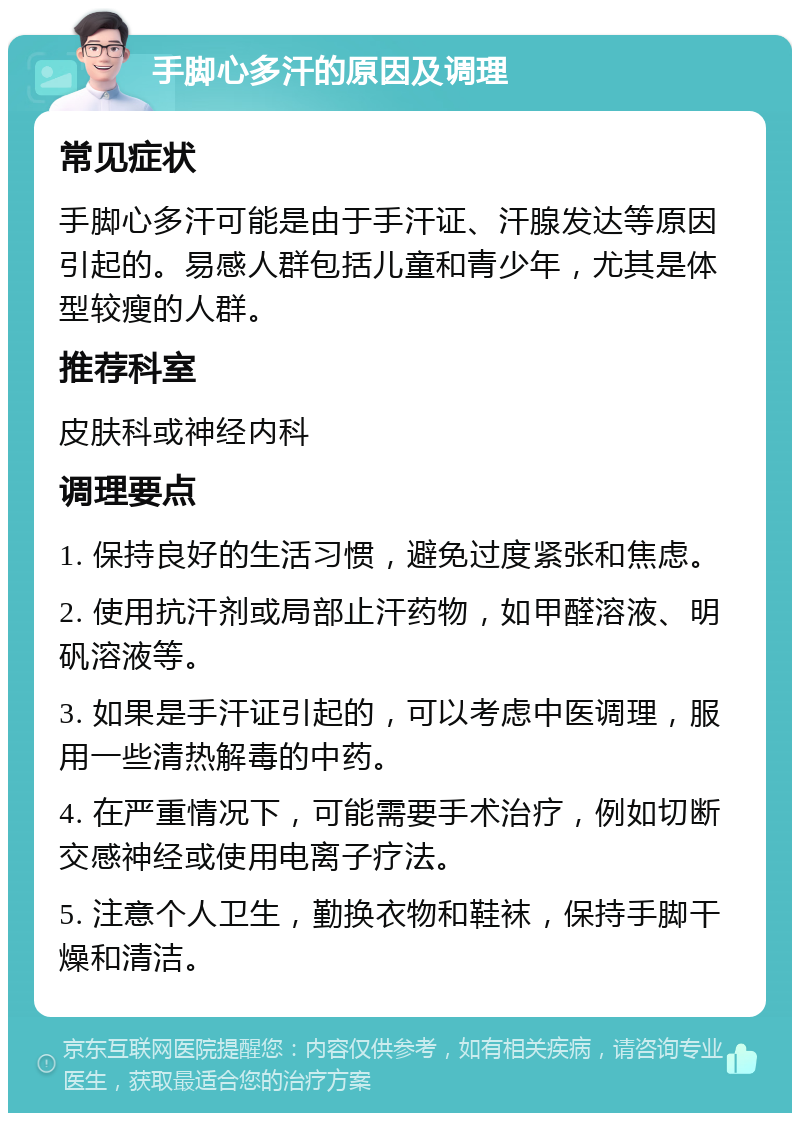 手脚心多汗的原因及调理 常见症状 手脚心多汗可能是由于手汗证、汗腺发达等原因引起的。易感人群包括儿童和青少年，尤其是体型较瘦的人群。 推荐科室 皮肤科或神经内科 调理要点 1. 保持良好的生活习惯，避免过度紧张和焦虑。 2. 使用抗汗剂或局部止汗药物，如甲醛溶液、明矾溶液等。 3. 如果是手汗证引起的，可以考虑中医调理，服用一些清热解毒的中药。 4. 在严重情况下，可能需要手术治疗，例如切断交感神经或使用电离子疗法。 5. 注意个人卫生，勤换衣物和鞋袜，保持手脚干燥和清洁。