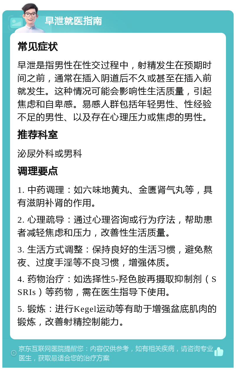 早泄就医指南 常见症状 早泄是指男性在性交过程中，射精发生在预期时间之前，通常在插入阴道后不久或甚至在插入前就发生。这种情况可能会影响性生活质量，引起焦虑和自卑感。易感人群包括年轻男性、性经验不足的男性、以及存在心理压力或焦虑的男性。 推荐科室 泌尿外科或男科 调理要点 1. 中药调理：如六味地黄丸、金匮肾气丸等，具有滋阴补肾的作用。 2. 心理疏导：通过心理咨询或行为疗法，帮助患者减轻焦虑和压力，改善性生活质量。 3. 生活方式调整：保持良好的生活习惯，避免熬夜、过度手淫等不良习惯，增强体质。 4. 药物治疗：如选择性5-羟色胺再摄取抑制剂（SSRIs）等药物，需在医生指导下使用。 5. 锻炼：进行Kegel运动等有助于增强盆底肌肉的锻炼，改善射精控制能力。