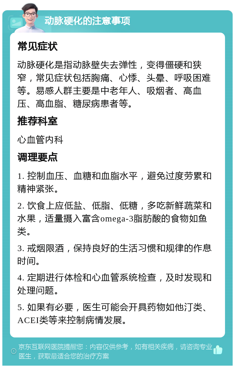 动脉硬化的注意事项 常见症状 动脉硬化是指动脉壁失去弹性，变得僵硬和狭窄，常见症状包括胸痛、心悸、头晕、呼吸困难等。易感人群主要是中老年人、吸烟者、高血压、高血脂、糖尿病患者等。 推荐科室 心血管内科 调理要点 1. 控制血压、血糖和血脂水平，避免过度劳累和精神紧张。 2. 饮食上应低盐、低脂、低糖，多吃新鲜蔬菜和水果，适量摄入富含omega-3脂肪酸的食物如鱼类。 3. 戒烟限酒，保持良好的生活习惯和规律的作息时间。 4. 定期进行体检和心血管系统检查，及时发现和处理问题。 5. 如果有必要，医生可能会开具药物如他汀类、ACEI类等来控制病情发展。