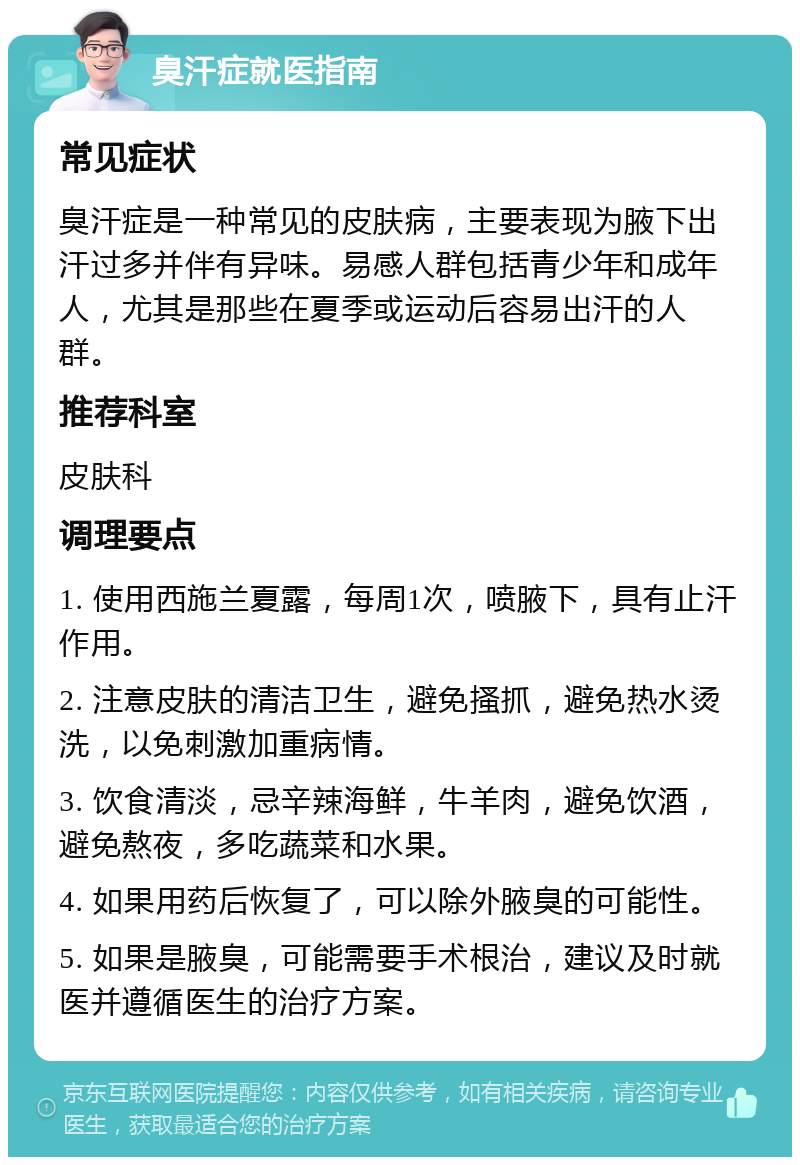 臭汗症就医指南 常见症状 臭汗症是一种常见的皮肤病，主要表现为腋下出汗过多并伴有异味。易感人群包括青少年和成年人，尤其是那些在夏季或运动后容易出汗的人群。 推荐科室 皮肤科 调理要点 1. 使用西施兰夏露，每周1次，喷腋下，具有止汗作用。 2. 注意皮肤的清洁卫生，避免搔抓，避免热水烫洗，以免刺激加重病情。 3. 饮食清淡，忌辛辣海鲜，牛羊肉，避免饮酒，避免熬夜，多吃蔬菜和水果。 4. 如果用药后恢复了，可以除外腋臭的可能性。 5. 如果是腋臭，可能需要手术根治，建议及时就医并遵循医生的治疗方案。