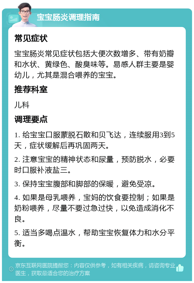 宝宝肠炎调理指南 常见症状 宝宝肠炎常见症状包括大便次数增多、带有奶瓣和水状、黄绿色、酸臭味等。易感人群主要是婴幼儿，尤其是混合喂养的宝宝。 推荐科室 儿科 调理要点 1. 给宝宝口服蒙脱石散和贝飞达，连续服用3到5天，症状缓解后再巩固两天。 2. 注意宝宝的精神状态和尿量，预防脱水，必要时口服补液盐三。 3. 保持宝宝腹部和脚部的保暖，避免受凉。 4. 如果是母乳喂养，宝妈的饮食要控制；如果是奶粉喂养，尽量不要过急过快，以免造成消化不良。 5. 适当多喝点温水，帮助宝宝恢复体力和水分平衡。