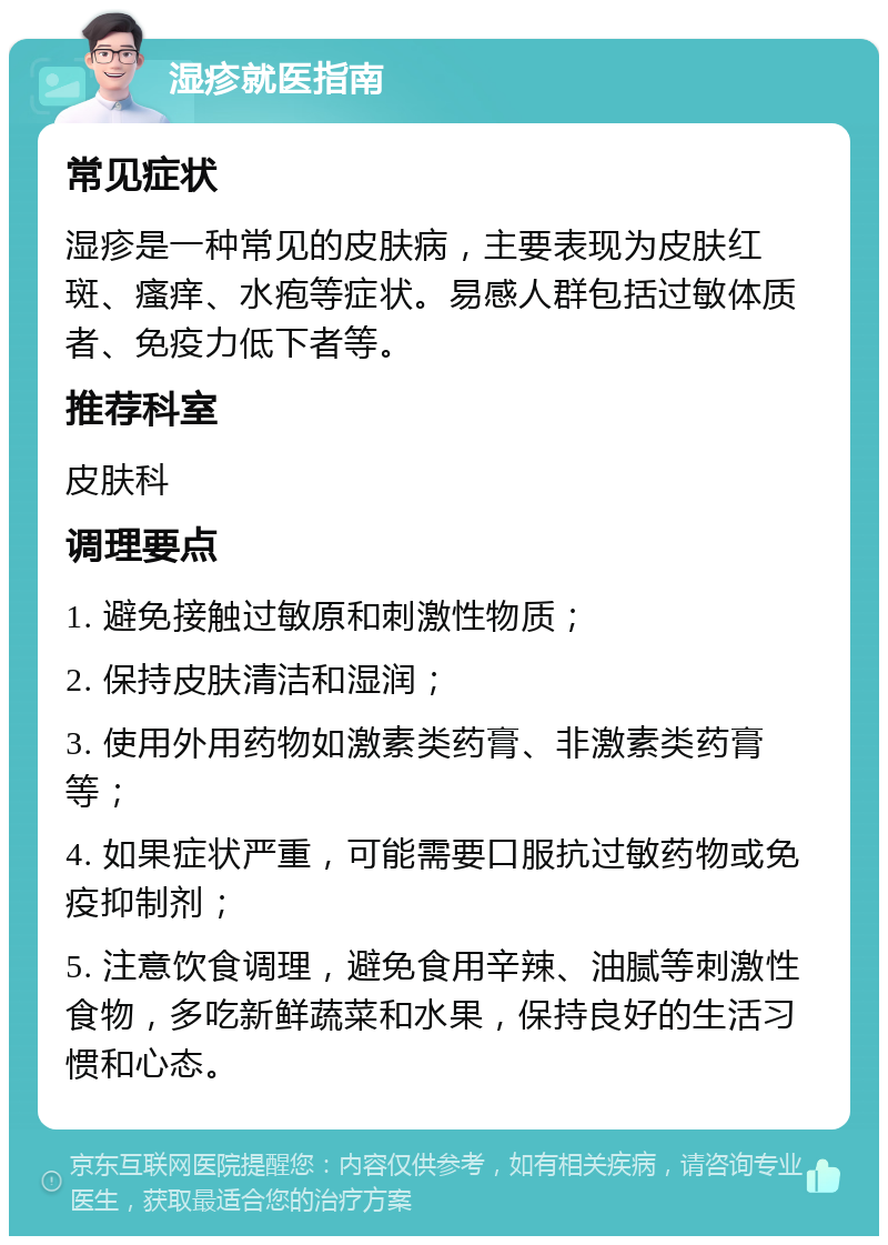 湿疹就医指南 常见症状 湿疹是一种常见的皮肤病，主要表现为皮肤红斑、瘙痒、水疱等症状。易感人群包括过敏体质者、免疫力低下者等。 推荐科室 皮肤科 调理要点 1. 避免接触过敏原和刺激性物质； 2. 保持皮肤清洁和湿润； 3. 使用外用药物如激素类药膏、非激素类药膏等； 4. 如果症状严重，可能需要口服抗过敏药物或免疫抑制剂； 5. 注意饮食调理，避免食用辛辣、油腻等刺激性食物，多吃新鲜蔬菜和水果，保持良好的生活习惯和心态。