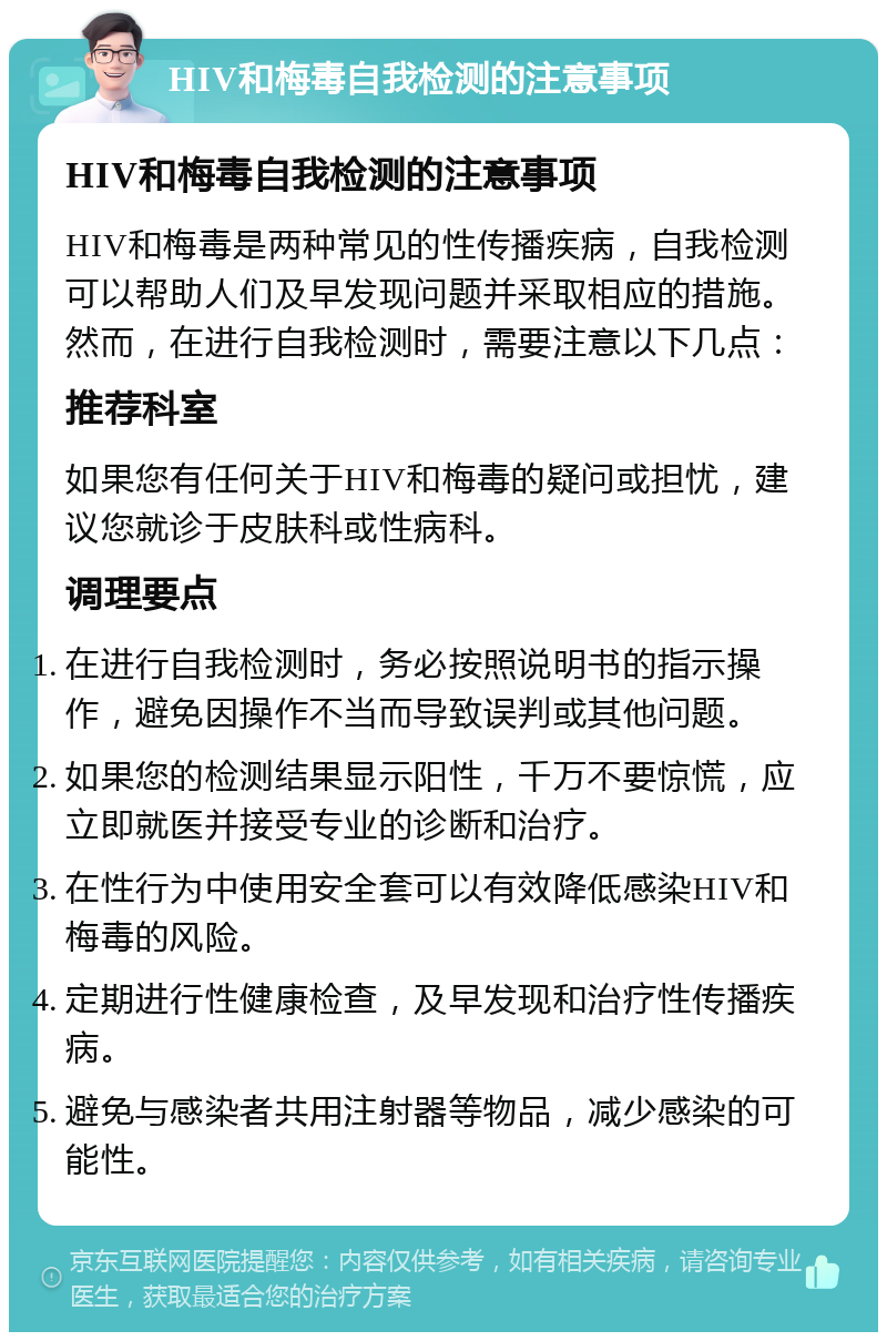 HIV和梅毒自我检测的注意事项 HIV和梅毒自我检测的注意事项 HIV和梅毒是两种常见的性传播疾病，自我检测可以帮助人们及早发现问题并采取相应的措施。然而，在进行自我检测时，需要注意以下几点： 推荐科室 如果您有任何关于HIV和梅毒的疑问或担忧，建议您就诊于皮肤科或性病科。 调理要点 在进行自我检测时，务必按照说明书的指示操作，避免因操作不当而导致误判或其他问题。 如果您的检测结果显示阳性，千万不要惊慌，应立即就医并接受专业的诊断和治疗。 在性行为中使用安全套可以有效降低感染HIV和梅毒的风险。 定期进行性健康检查，及早发现和治疗性传播疾病。 避免与感染者共用注射器等物品，减少感染的可能性。