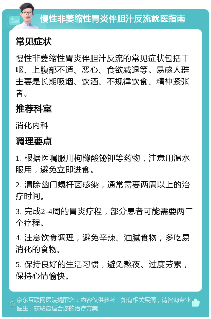 慢性非萎缩性胃炎伴胆汁反流就医指南 常见症状 慢性非萎缩性胃炎伴胆汁反流的常见症状包括干呕、上腹部不适、恶心、食欲减退等。易感人群主要是长期吸烟、饮酒、不规律饮食、精神紧张者。 推荐科室 消化内科 调理要点 1. 根据医嘱服用枸橼酸铋钾等药物，注意用温水服用，避免立即进食。 2. 清除幽门螺杆菌感染，通常需要两周以上的治疗时间。 3. 完成2-4周的胃炎疗程，部分患者可能需要两三个疗程。 4. 注意饮食调理，避免辛辣、油腻食物，多吃易消化的食物。 5. 保持良好的生活习惯，避免熬夜、过度劳累，保持心情愉快。