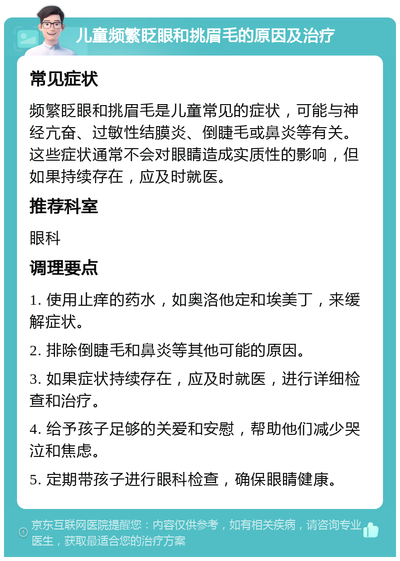 儿童频繁眨眼和挑眉毛的原因及治疗 常见症状 频繁眨眼和挑眉毛是儿童常见的症状，可能与神经亢奋、过敏性结膜炎、倒睫毛或鼻炎等有关。这些症状通常不会对眼睛造成实质性的影响，但如果持续存在，应及时就医。 推荐科室 眼科 调理要点 1. 使用止痒的药水，如奥洛他定和埃美丁，来缓解症状。 2. 排除倒睫毛和鼻炎等其他可能的原因。 3. 如果症状持续存在，应及时就医，进行详细检查和治疗。 4. 给予孩子足够的关爱和安慰，帮助他们减少哭泣和焦虑。 5. 定期带孩子进行眼科检查，确保眼睛健康。