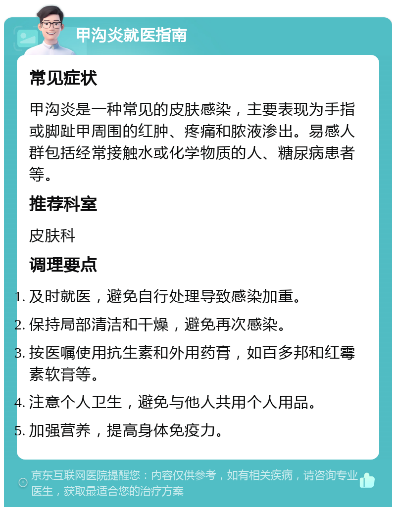 甲沟炎就医指南 常见症状 甲沟炎是一种常见的皮肤感染，主要表现为手指或脚趾甲周围的红肿、疼痛和脓液渗出。易感人群包括经常接触水或化学物质的人、糖尿病患者等。 推荐科室 皮肤科 调理要点 及时就医，避免自行处理导致感染加重。 保持局部清洁和干燥，避免再次感染。 按医嘱使用抗生素和外用药膏，如百多邦和红霉素软膏等。 注意个人卫生，避免与他人共用个人用品。 加强营养，提高身体免疫力。