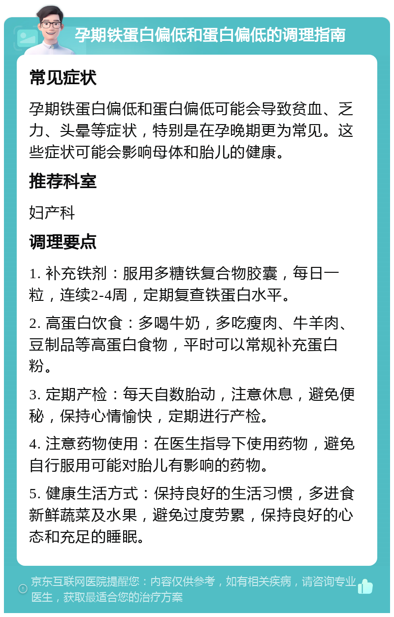 孕期铁蛋白偏低和蛋白偏低的调理指南 常见症状 孕期铁蛋白偏低和蛋白偏低可能会导致贫血、乏力、头晕等症状，特别是在孕晚期更为常见。这些症状可能会影响母体和胎儿的健康。 推荐科室 妇产科 调理要点 1. 补充铁剂：服用多糖铁复合物胶囊，每日一粒，连续2-4周，定期复查铁蛋白水平。 2. 高蛋白饮食：多喝牛奶，多吃瘦肉、牛羊肉、豆制品等高蛋白食物，平时可以常规补充蛋白粉。 3. 定期产检：每天自数胎动，注意休息，避免便秘，保持心情愉快，定期进行产检。 4. 注意药物使用：在医生指导下使用药物，避免自行服用可能对胎儿有影响的药物。 5. 健康生活方式：保持良好的生活习惯，多进食新鲜蔬菜及水果，避免过度劳累，保持良好的心态和充足的睡眠。