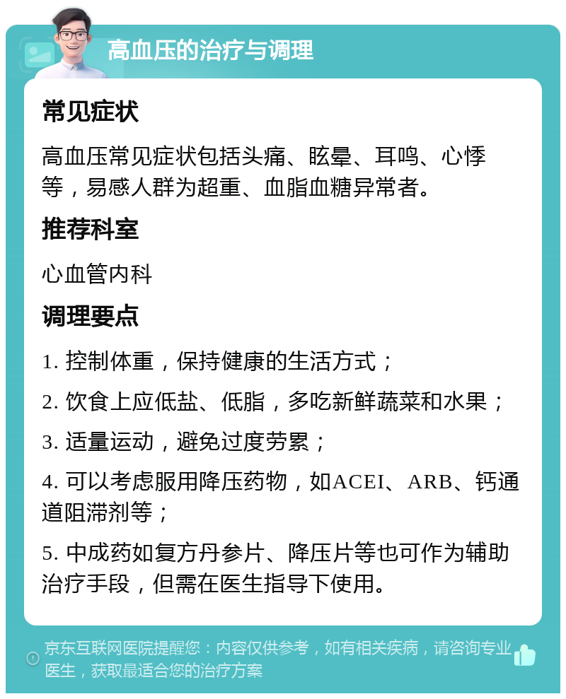 高血压的治疗与调理 常见症状 高血压常见症状包括头痛、眩晕、耳鸣、心悸等，易感人群为超重、血脂血糖异常者。 推荐科室 心血管内科 调理要点 1. 控制体重，保持健康的生活方式； 2. 饮食上应低盐、低脂，多吃新鲜蔬菜和水果； 3. 适量运动，避免过度劳累； 4. 可以考虑服用降压药物，如ACEI、ARB、钙通道阻滞剂等； 5. 中成药如复方丹参片、降压片等也可作为辅助治疗手段，但需在医生指导下使用。