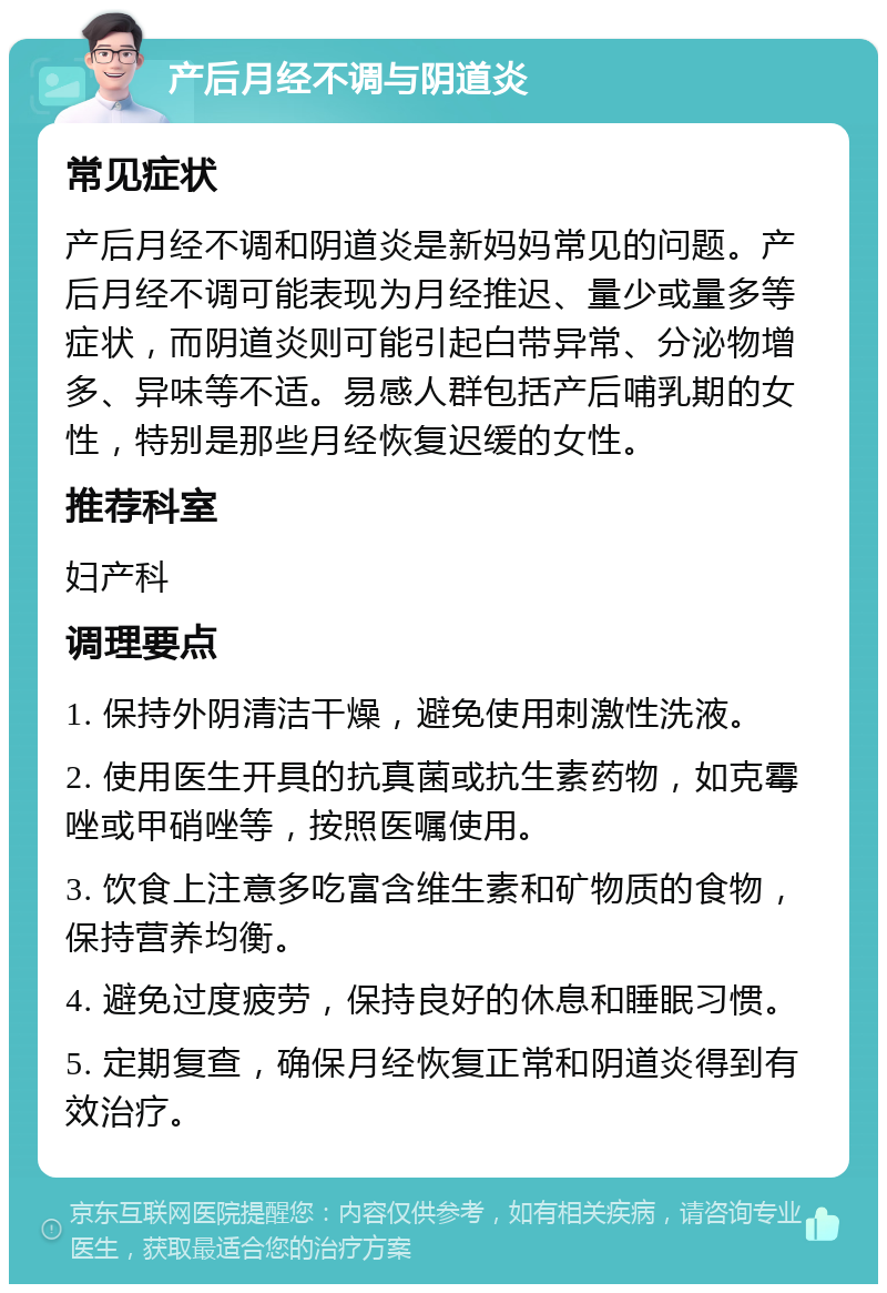 产后月经不调与阴道炎 常见症状 产后月经不调和阴道炎是新妈妈常见的问题。产后月经不调可能表现为月经推迟、量少或量多等症状，而阴道炎则可能引起白带异常、分泌物增多、异味等不适。易感人群包括产后哺乳期的女性，特别是那些月经恢复迟缓的女性。 推荐科室 妇产科 调理要点 1. 保持外阴清洁干燥，避免使用刺激性洗液。 2. 使用医生开具的抗真菌或抗生素药物，如克霉唑或甲硝唑等，按照医嘱使用。 3. 饮食上注意多吃富含维生素和矿物质的食物，保持营养均衡。 4. 避免过度疲劳，保持良好的休息和睡眠习惯。 5. 定期复查，确保月经恢复正常和阴道炎得到有效治疗。