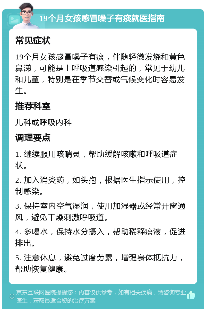 19个月女孩感冒嗓子有痰就医指南 常见症状 19个月女孩感冒嗓子有痰，伴随轻微发烧和黄色鼻涕，可能是上呼吸道感染引起的，常见于幼儿和儿童，特别是在季节交替或气候变化时容易发生。 推荐科室 儿科或呼吸内科 调理要点 1. 继续服用咳喘灵，帮助缓解咳嗽和呼吸道症状。 2. 加入消炎药，如头孢，根据医生指示使用，控制感染。 3. 保持室内空气湿润，使用加湿器或经常开窗通风，避免干燥刺激呼吸道。 4. 多喝水，保持水分摄入，帮助稀释痰液，促进排出。 5. 注意休息，避免过度劳累，增强身体抵抗力，帮助恢复健康。