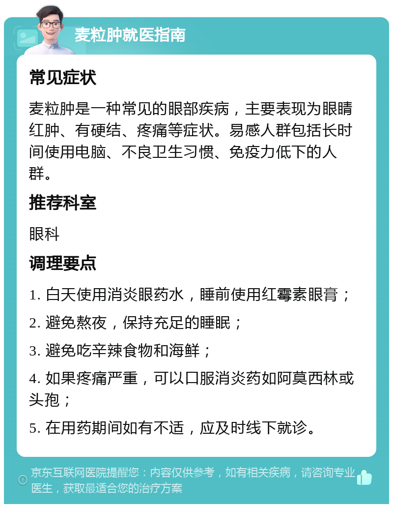 麦粒肿就医指南 常见症状 麦粒肿是一种常见的眼部疾病，主要表现为眼睛红肿、有硬结、疼痛等症状。易感人群包括长时间使用电脑、不良卫生习惯、免疫力低下的人群。 推荐科室 眼科 调理要点 1. 白天使用消炎眼药水，睡前使用红霉素眼膏； 2. 避免熬夜，保持充足的睡眠； 3. 避免吃辛辣食物和海鲜； 4. 如果疼痛严重，可以口服消炎药如阿莫西林或头孢； 5. 在用药期间如有不适，应及时线下就诊。