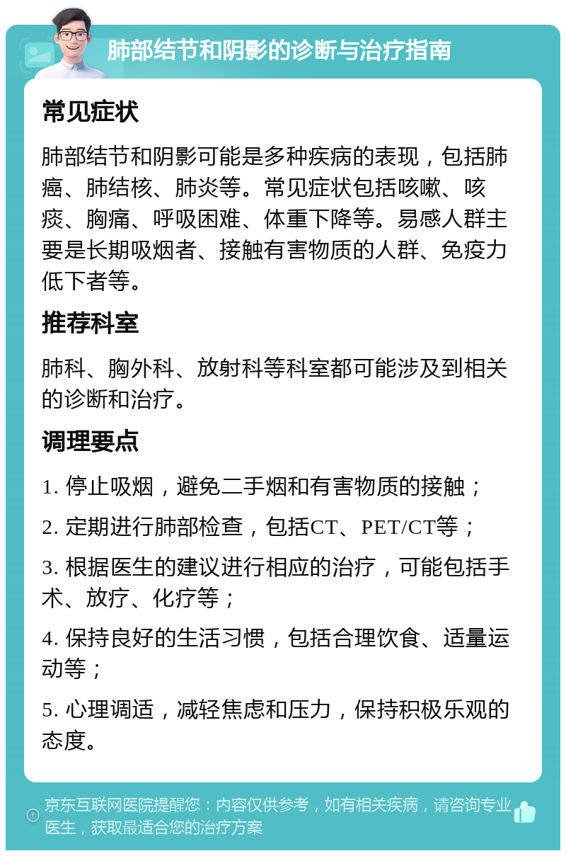 肺部结节和阴影的诊断与治疗指南 常见症状 肺部结节和阴影可能是多种疾病的表现，包括肺癌、肺结核、肺炎等。常见症状包括咳嗽、咳痰、胸痛、呼吸困难、体重下降等。易感人群主要是长期吸烟者、接触有害物质的人群、免疫力低下者等。 推荐科室 肺科、胸外科、放射科等科室都可能涉及到相关的诊断和治疗。 调理要点 1. 停止吸烟，避免二手烟和有害物质的接触； 2. 定期进行肺部检查，包括CT、PET/CT等； 3. 根据医生的建议进行相应的治疗，可能包括手术、放疗、化疗等； 4. 保持良好的生活习惯，包括合理饮食、适量运动等； 5. 心理调适，减轻焦虑和压力，保持积极乐观的态度。