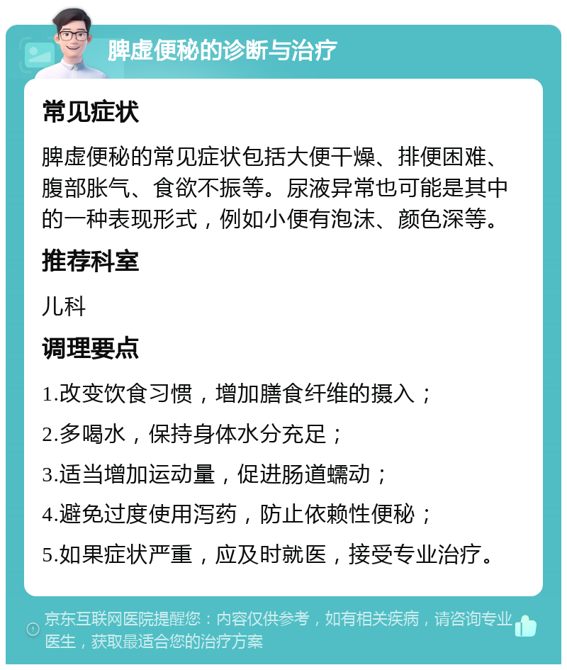 脾虚便秘的诊断与治疗 常见症状 脾虚便秘的常见症状包括大便干燥、排便困难、腹部胀气、食欲不振等。尿液异常也可能是其中的一种表现形式，例如小便有泡沫、颜色深等。 推荐科室 儿科 调理要点 1.改变饮食习惯，增加膳食纤维的摄入； 2.多喝水，保持身体水分充足； 3.适当增加运动量，促进肠道蠕动； 4.避免过度使用泻药，防止依赖性便秘； 5.如果症状严重，应及时就医，接受专业治疗。