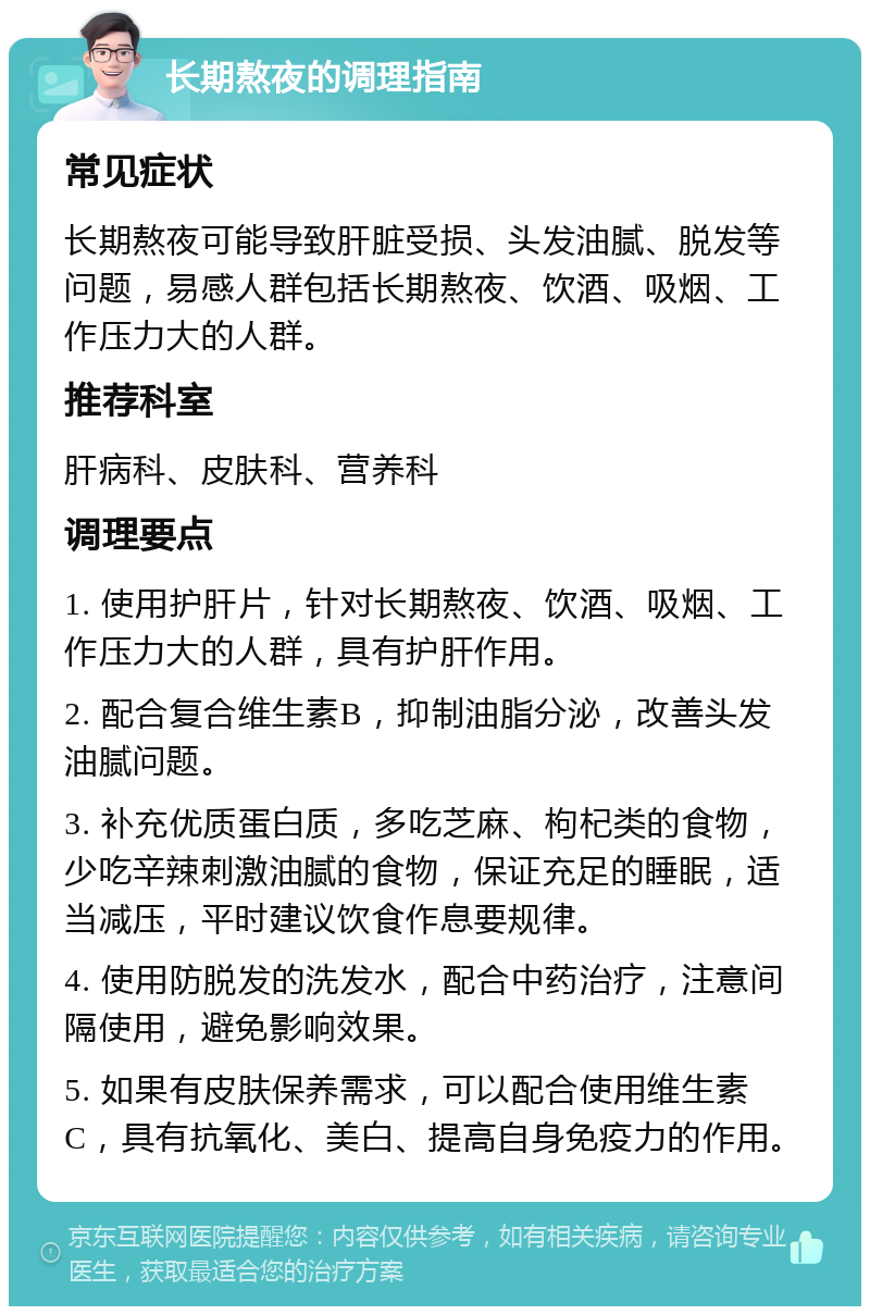 长期熬夜的调理指南 常见症状 长期熬夜可能导致肝脏受损、头发油腻、脱发等问题，易感人群包括长期熬夜、饮酒、吸烟、工作压力大的人群。 推荐科室 肝病科、皮肤科、营养科 调理要点 1. 使用护肝片，针对长期熬夜、饮酒、吸烟、工作压力大的人群，具有护肝作用。 2. 配合复合维生素B，抑制油脂分泌，改善头发油腻问题。 3. 补充优质蛋白质，多吃芝麻、枸杞类的食物，少吃辛辣刺激油腻的食物，保证充足的睡眠，适当减压，平时建议饮食作息要规律。 4. 使用防脱发的洗发水，配合中药治疗，注意间隔使用，避免影响效果。 5. 如果有皮肤保养需求，可以配合使用维生素C，具有抗氧化、美白、提高自身免疫力的作用。