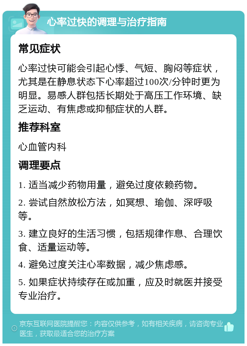 心率过快的调理与治疗指南 常见症状 心率过快可能会引起心悸、气短、胸闷等症状，尤其是在静息状态下心率超过100次/分钟时更为明显。易感人群包括长期处于高压工作环境、缺乏运动、有焦虑或抑郁症状的人群。 推荐科室 心血管内科 调理要点 1. 适当减少药物用量，避免过度依赖药物。 2. 尝试自然放松方法，如冥想、瑜伽、深呼吸等。 3. 建立良好的生活习惯，包括规律作息、合理饮食、适量运动等。 4. 避免过度关注心率数据，减少焦虑感。 5. 如果症状持续存在或加重，应及时就医并接受专业治疗。