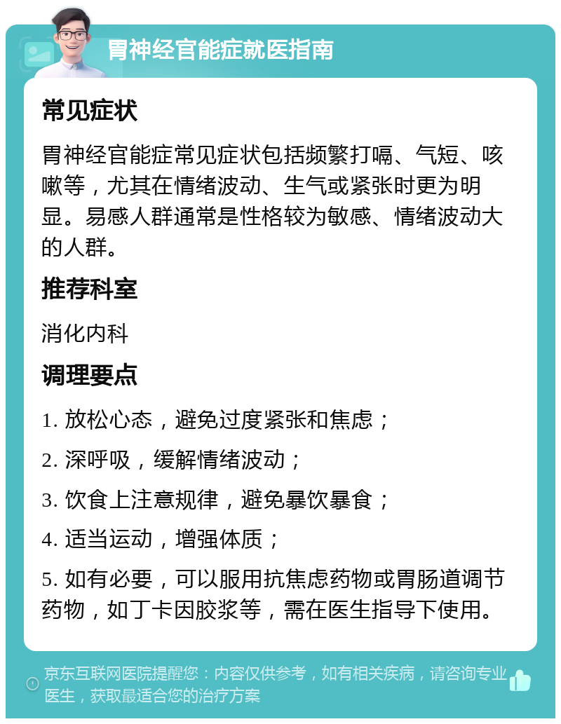 胃神经官能症就医指南 常见症状 胃神经官能症常见症状包括频繁打嗝、气短、咳嗽等，尤其在情绪波动、生气或紧张时更为明显。易感人群通常是性格较为敏感、情绪波动大的人群。 推荐科室 消化内科 调理要点 1. 放松心态，避免过度紧张和焦虑； 2. 深呼吸，缓解情绪波动； 3. 饮食上注意规律，避免暴饮暴食； 4. 适当运动，增强体质； 5. 如有必要，可以服用抗焦虑药物或胃肠道调节药物，如丁卡因胶浆等，需在医生指导下使用。