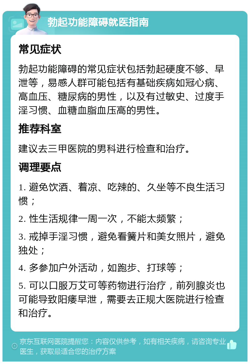 勃起功能障碍就医指南 常见症状 勃起功能障碍的常见症状包括勃起硬度不够、早泄等，易感人群可能包括有基础疾病如冠心病、高血压、糖尿病的男性，以及有过敏史、过度手淫习惯、血糖血脂血压高的男性。 推荐科室 建议去三甲医院的男科进行检查和治疗。 调理要点 1. 避免饮酒、着凉、吃辣的、久坐等不良生活习惯； 2. 性生活规律一周一次，不能太频繁； 3. 戒掉手淫习惯，避免看簧片和美女照片，避免独处； 4. 多参加户外活动，如跑步、打球等； 5. 可以口服万艾可等药物进行治疗，前列腺炎也可能导致阳痿早泄，需要去正规大医院进行检查和治疗。