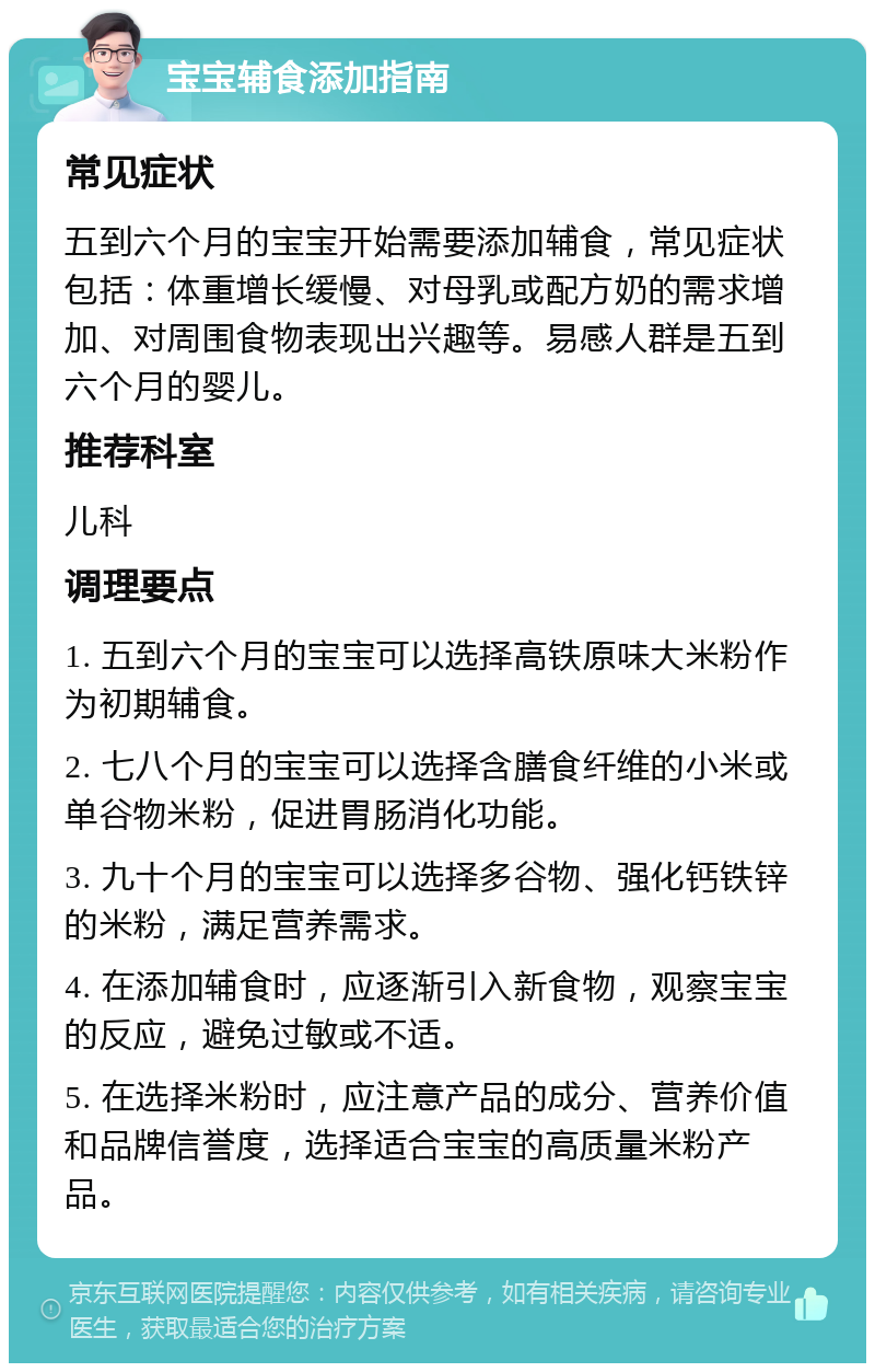 宝宝辅食添加指南 常见症状 五到六个月的宝宝开始需要添加辅食，常见症状包括：体重增长缓慢、对母乳或配方奶的需求增加、对周围食物表现出兴趣等。易感人群是五到六个月的婴儿。 推荐科室 儿科 调理要点 1. 五到六个月的宝宝可以选择高铁原味大米粉作为初期辅食。 2. 七八个月的宝宝可以选择含膳食纤维的小米或单谷物米粉，促进胃肠消化功能。 3. 九十个月的宝宝可以选择多谷物、强化钙铁锌的米粉，满足营养需求。 4. 在添加辅食时，应逐渐引入新食物，观察宝宝的反应，避免过敏或不适。 5. 在选择米粉时，应注意产品的成分、营养价值和品牌信誉度，选择适合宝宝的高质量米粉产品。