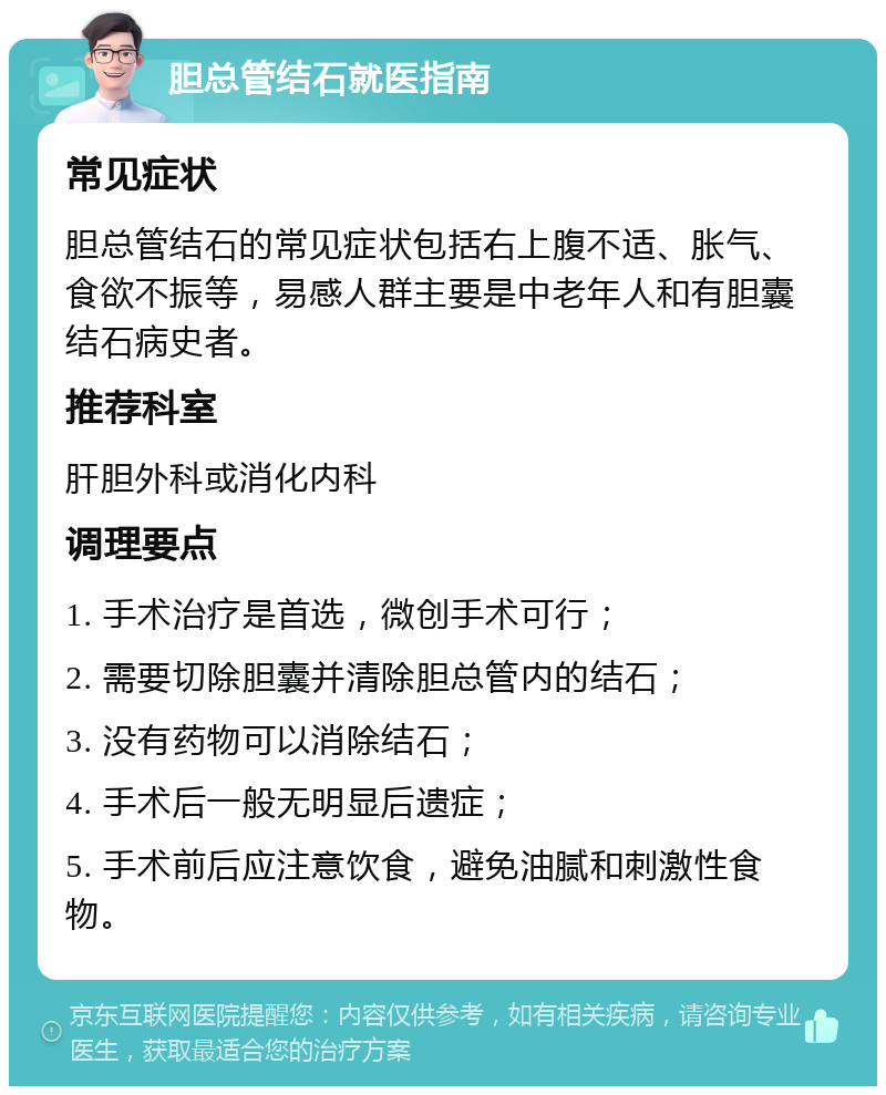 胆总管结石就医指南 常见症状 胆总管结石的常见症状包括右上腹不适、胀气、食欲不振等，易感人群主要是中老年人和有胆囊结石病史者。 推荐科室 肝胆外科或消化内科 调理要点 1. 手术治疗是首选，微创手术可行； 2. 需要切除胆囊并清除胆总管内的结石； 3. 没有药物可以消除结石； 4. 手术后一般无明显后遗症； 5. 手术前后应注意饮食，避免油腻和刺激性食物。