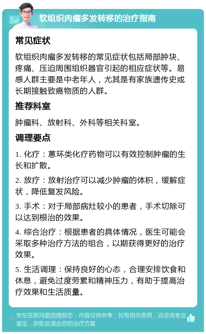 软组织肉瘤多发转移的治疗指南 常见症状 软组织肉瘤多发转移的常见症状包括局部肿块、疼痛、压迫周围组织器官引起的相应症状等。易感人群主要是中老年人，尤其是有家族遗传史或长期接触致癌物质的人群。 推荐科室 肿瘤科、放射科、外科等相关科室。 调理要点 1. 化疗：蒽环类化疗药物可以有效控制肿瘤的生长和扩散。 2. 放疗：放射治疗可以减少肿瘤的体积，缓解症状，降低复发风险。 3. 手术：对于局部病灶较小的患者，手术切除可以达到根治的效果。 4. 综合治疗：根据患者的具体情况，医生可能会采取多种治疗方法的组合，以期获得更好的治疗效果。 5. 生活调理：保持良好的心态，合理安排饮食和休息，避免过度劳累和精神压力，有助于提高治疗效果和生活质量。