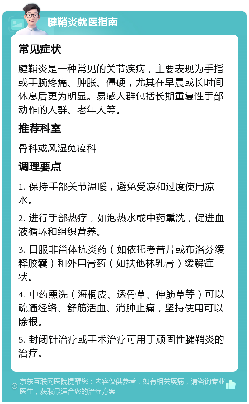 腱鞘炎就医指南 常见症状 腱鞘炎是一种常见的关节疾病，主要表现为手指或手腕疼痛、肿胀、僵硬，尤其在早晨或长时间休息后更为明显。易感人群包括长期重复性手部动作的人群、老年人等。 推荐科室 骨科或风湿免疫科 调理要点 1. 保持手部关节温暖，避免受凉和过度使用凉水。 2. 进行手部热疗，如泡热水或中药熏洗，促进血液循环和组织营养。 3. 口服非甾体抗炎药（如依托考昔片或布洛芬缓释胶囊）和外用膏药（如扶他林乳膏）缓解症状。 4. 中药熏洗（海桐皮、透骨草、伸筋草等）可以疏通经络、舒筋活血、消肿止痛，坚持使用可以除根。 5. 封闭针治疗或手术治疗可用于顽固性腱鞘炎的治疗。