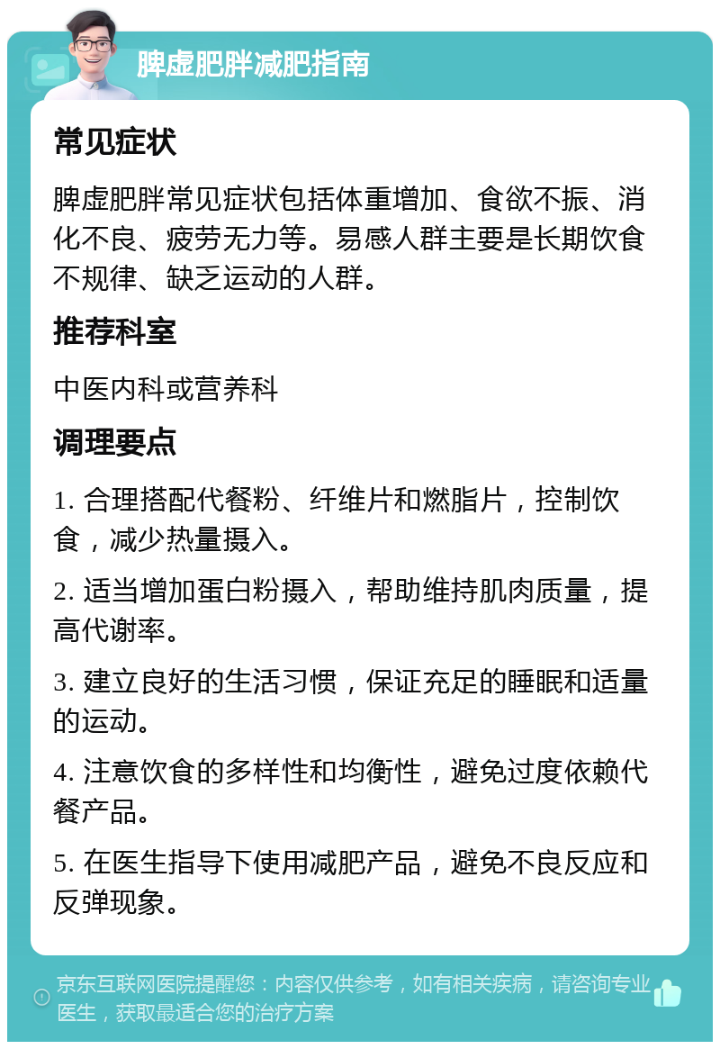 脾虚肥胖减肥指南 常见症状 脾虚肥胖常见症状包括体重增加、食欲不振、消化不良、疲劳无力等。易感人群主要是长期饮食不规律、缺乏运动的人群。 推荐科室 中医内科或营养科 调理要点 1. 合理搭配代餐粉、纤维片和燃脂片，控制饮食，减少热量摄入。 2. 适当增加蛋白粉摄入，帮助维持肌肉质量，提高代谢率。 3. 建立良好的生活习惯，保证充足的睡眠和适量的运动。 4. 注意饮食的多样性和均衡性，避免过度依赖代餐产品。 5. 在医生指导下使用减肥产品，避免不良反应和反弹现象。