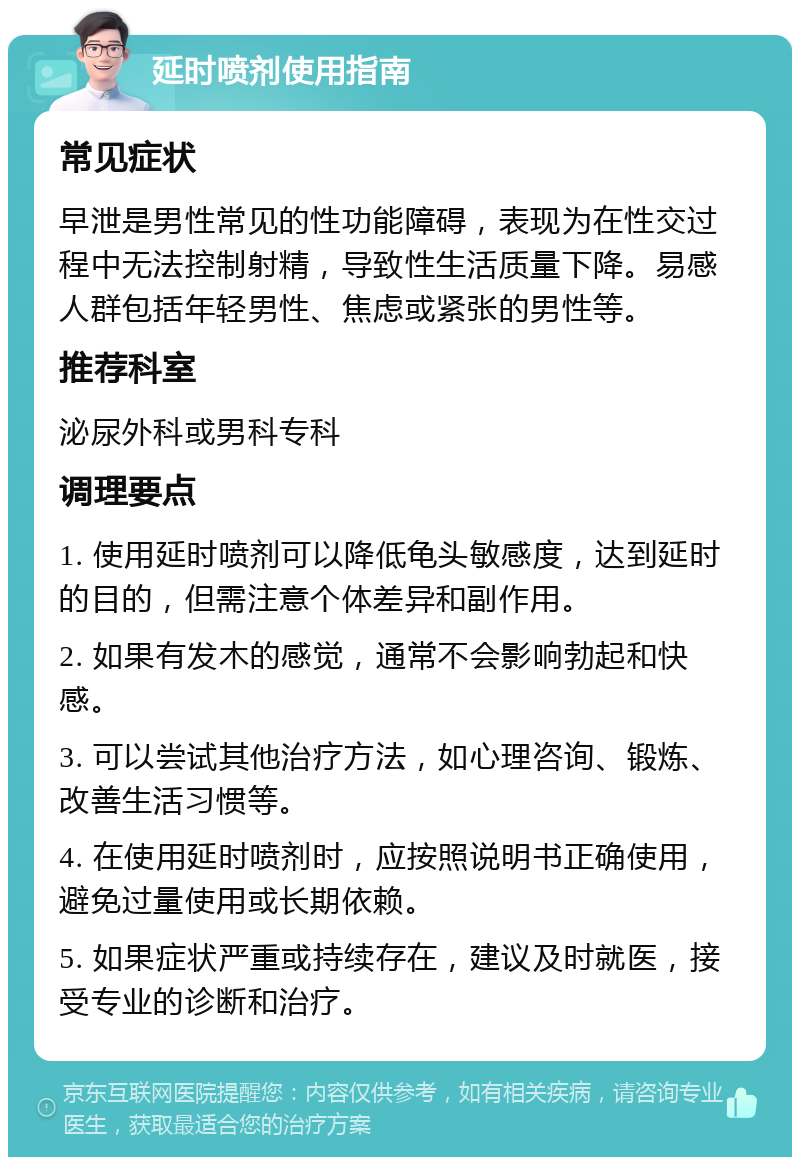 延时喷剂使用指南 常见症状 早泄是男性常见的性功能障碍，表现为在性交过程中无法控制射精，导致性生活质量下降。易感人群包括年轻男性、焦虑或紧张的男性等。 推荐科室 泌尿外科或男科专科 调理要点 1. 使用延时喷剂可以降低龟头敏感度，达到延时的目的，但需注意个体差异和副作用。 2. 如果有发木的感觉，通常不会影响勃起和快感。 3. 可以尝试其他治疗方法，如心理咨询、锻炼、改善生活习惯等。 4. 在使用延时喷剂时，应按照说明书正确使用，避免过量使用或长期依赖。 5. 如果症状严重或持续存在，建议及时就医，接受专业的诊断和治疗。