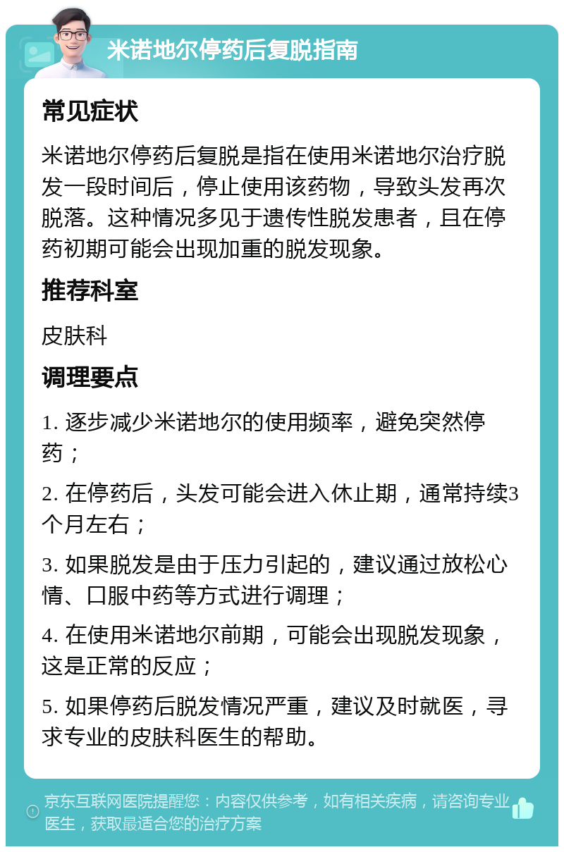 米诺地尔停药后复脱指南 常见症状 米诺地尔停药后复脱是指在使用米诺地尔治疗脱发一段时间后，停止使用该药物，导致头发再次脱落。这种情况多见于遗传性脱发患者，且在停药初期可能会出现加重的脱发现象。 推荐科室 皮肤科 调理要点 1. 逐步减少米诺地尔的使用频率，避免突然停药； 2. 在停药后，头发可能会进入休止期，通常持续3个月左右； 3. 如果脱发是由于压力引起的，建议通过放松心情、口服中药等方式进行调理； 4. 在使用米诺地尔前期，可能会出现脱发现象，这是正常的反应； 5. 如果停药后脱发情况严重，建议及时就医，寻求专业的皮肤科医生的帮助。