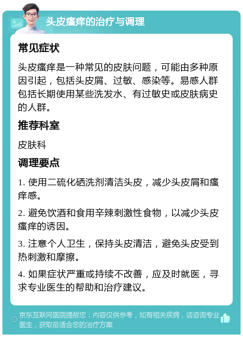 头皮瘙痒的治疗与调理 常见症状 头皮瘙痒是一种常见的皮肤问题，可能由多种原因引起，包括头皮屑、过敏、感染等。易感人群包括长期使用某些洗发水、有过敏史或皮肤病史的人群。 推荐科室 皮肤科 调理要点 1. 使用二硫化硒洗剂清洁头皮，减少头皮屑和瘙痒感。 2. 避免饮酒和食用辛辣刺激性食物，以减少头皮瘙痒的诱因。 3. 注意个人卫生，保持头皮清洁，避免头皮受到热刺激和摩擦。 4. 如果症状严重或持续不改善，应及时就医，寻求专业医生的帮助和治疗建议。