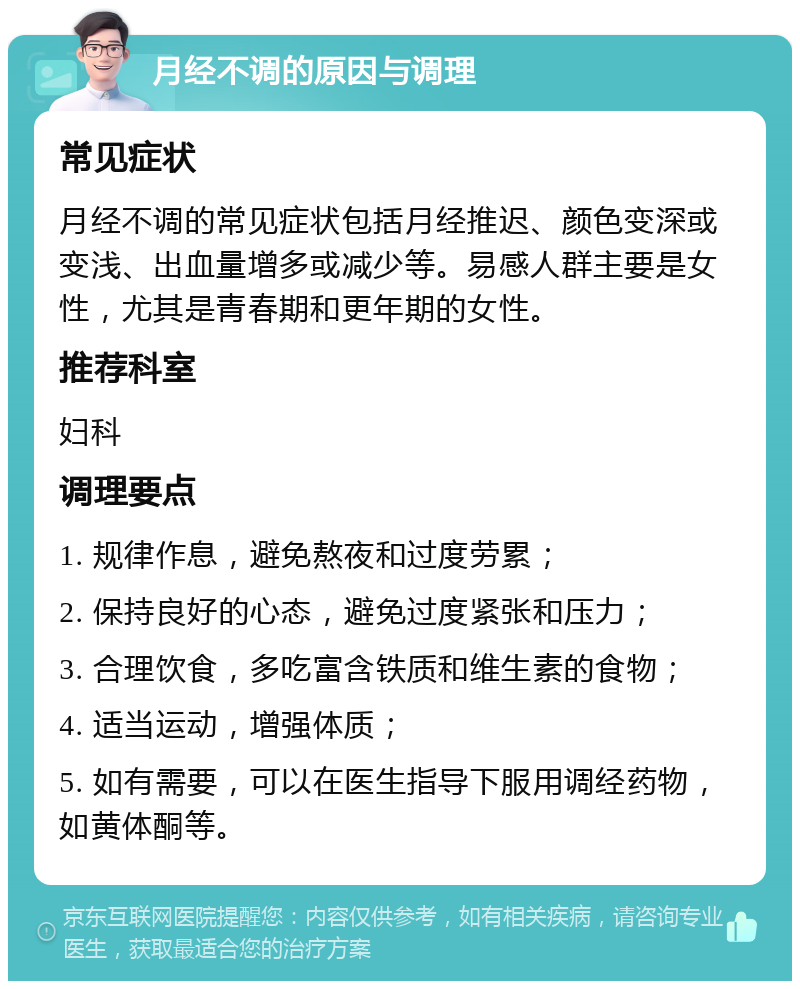 月经不调的原因与调理 常见症状 月经不调的常见症状包括月经推迟、颜色变深或变浅、出血量增多或减少等。易感人群主要是女性，尤其是青春期和更年期的女性。 推荐科室 妇科 调理要点 1. 规律作息，避免熬夜和过度劳累； 2. 保持良好的心态，避免过度紧张和压力； 3. 合理饮食，多吃富含铁质和维生素的食物； 4. 适当运动，增强体质； 5. 如有需要，可以在医生指导下服用调经药物，如黄体酮等。