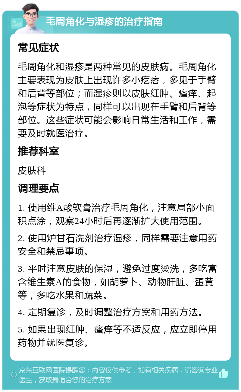 毛周角化与湿疹的治疗指南 常见症状 毛周角化和湿疹是两种常见的皮肤病。毛周角化主要表现为皮肤上出现许多小疙瘩，多见于手臂和后背等部位；而湿疹则以皮肤红肿、瘙痒、起泡等症状为特点，同样可以出现在手臂和后背等部位。这些症状可能会影响日常生活和工作，需要及时就医治疗。 推荐科室 皮肤科 调理要点 1. 使用维A酸软膏治疗毛周角化，注意局部小面积点涂，观察24小时后再逐渐扩大使用范围。 2. 使用炉甘石洗剂治疗湿疹，同样需要注意用药安全和禁忌事项。 3. 平时注意皮肤的保湿，避免过度烫洗，多吃富含维生素A的食物，如胡萝卜、动物肝脏、蛋黄等，多吃水果和蔬菜。 4. 定期复诊，及时调整治疗方案和用药方法。 5. 如果出现红肿、瘙痒等不适反应，应立即停用药物并就医复诊。