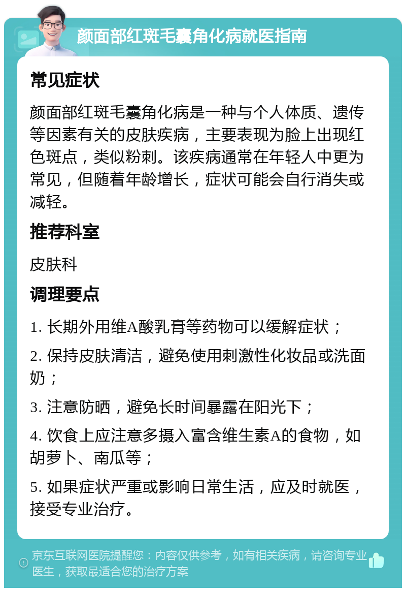 颜面部红斑毛囊角化病就医指南 常见症状 颜面部红斑毛囊角化病是一种与个人体质、遗传等因素有关的皮肤疾病，主要表现为脸上出现红色斑点，类似粉刺。该疾病通常在年轻人中更为常见，但随着年龄增长，症状可能会自行消失或减轻。 推荐科室 皮肤科 调理要点 1. 长期外用维A酸乳膏等药物可以缓解症状； 2. 保持皮肤清洁，避免使用刺激性化妆品或洗面奶； 3. 注意防晒，避免长时间暴露在阳光下； 4. 饮食上应注意多摄入富含维生素A的食物，如胡萝卜、南瓜等； 5. 如果症状严重或影响日常生活，应及时就医，接受专业治疗。