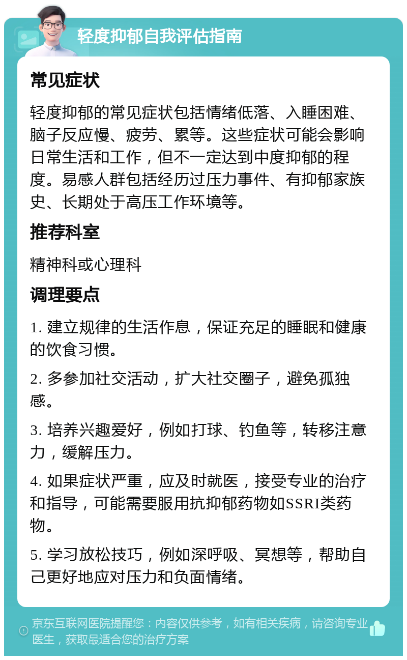 轻度抑郁自我评估指南 常见症状 轻度抑郁的常见症状包括情绪低落、入睡困难、脑子反应慢、疲劳、累等。这些症状可能会影响日常生活和工作，但不一定达到中度抑郁的程度。易感人群包括经历过压力事件、有抑郁家族史、长期处于高压工作环境等。 推荐科室 精神科或心理科 调理要点 1. 建立规律的生活作息，保证充足的睡眠和健康的饮食习惯。 2. 多参加社交活动，扩大社交圈子，避免孤独感。 3. 培养兴趣爱好，例如打球、钓鱼等，转移注意力，缓解压力。 4. 如果症状严重，应及时就医，接受专业的治疗和指导，可能需要服用抗抑郁药物如SSRI类药物。 5. 学习放松技巧，例如深呼吸、冥想等，帮助自己更好地应对压力和负面情绪。