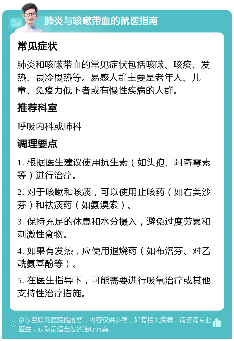 肺炎与咳嗽带血的就医指南 常见症状 肺炎和咳嗽带血的常见症状包括咳嗽、咳痰、发热、畏冷畏热等。易感人群主要是老年人、儿童、免疫力低下者或有慢性疾病的人群。 推荐科室 呼吸内科或肺科 调理要点 1. 根据医生建议使用抗生素（如头孢、阿奇霉素等）进行治疗。 2. 对于咳嗽和咳痰，可以使用止咳药（如右美沙芬）和祛痰药（如氨溴索）。 3. 保持充足的休息和水分摄入，避免过度劳累和刺激性食物。 4. 如果有发热，应使用退烧药（如布洛芬、对乙酰氨基酚等）。 5. 在医生指导下，可能需要进行吸氧治疗或其他支持性治疗措施。