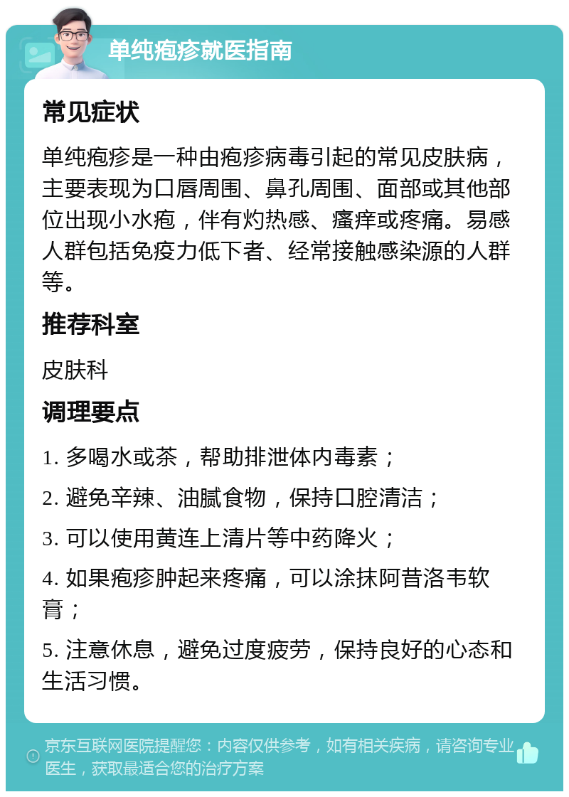 单纯疱疹就医指南 常见症状 单纯疱疹是一种由疱疹病毒引起的常见皮肤病，主要表现为口唇周围、鼻孔周围、面部或其他部位出现小水疱，伴有灼热感、瘙痒或疼痛。易感人群包括免疫力低下者、经常接触感染源的人群等。 推荐科室 皮肤科 调理要点 1. 多喝水或茶，帮助排泄体内毒素； 2. 避免辛辣、油腻食物，保持口腔清洁； 3. 可以使用黄连上清片等中药降火； 4. 如果疱疹肿起来疼痛，可以涂抹阿昔洛韦软膏； 5. 注意休息，避免过度疲劳，保持良好的心态和生活习惯。