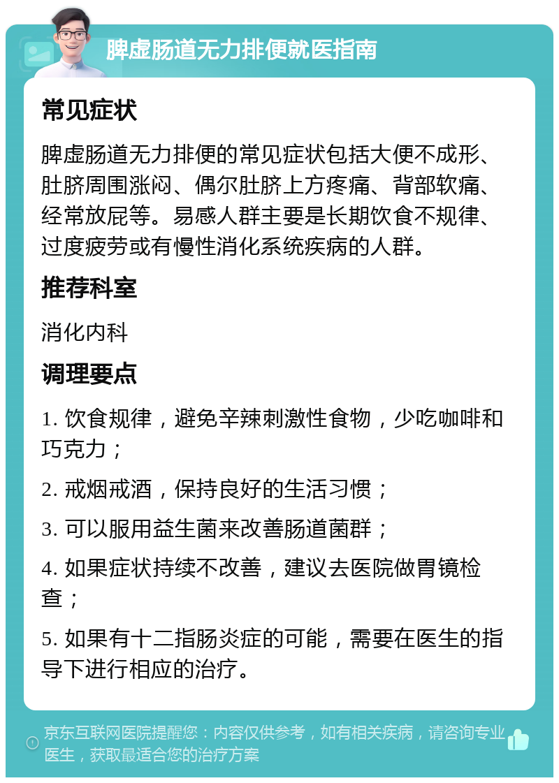 脾虚肠道无力排便就医指南 常见症状 脾虚肠道无力排便的常见症状包括大便不成形、肚脐周围涨闷、偶尔肚脐上方疼痛、背部软痛、经常放屁等。易感人群主要是长期饮食不规律、过度疲劳或有慢性消化系统疾病的人群。 推荐科室 消化内科 调理要点 1. 饮食规律，避免辛辣刺激性食物，少吃咖啡和巧克力； 2. 戒烟戒酒，保持良好的生活习惯； 3. 可以服用益生菌来改善肠道菌群； 4. 如果症状持续不改善，建议去医院做胃镜检查； 5. 如果有十二指肠炎症的可能，需要在医生的指导下进行相应的治疗。