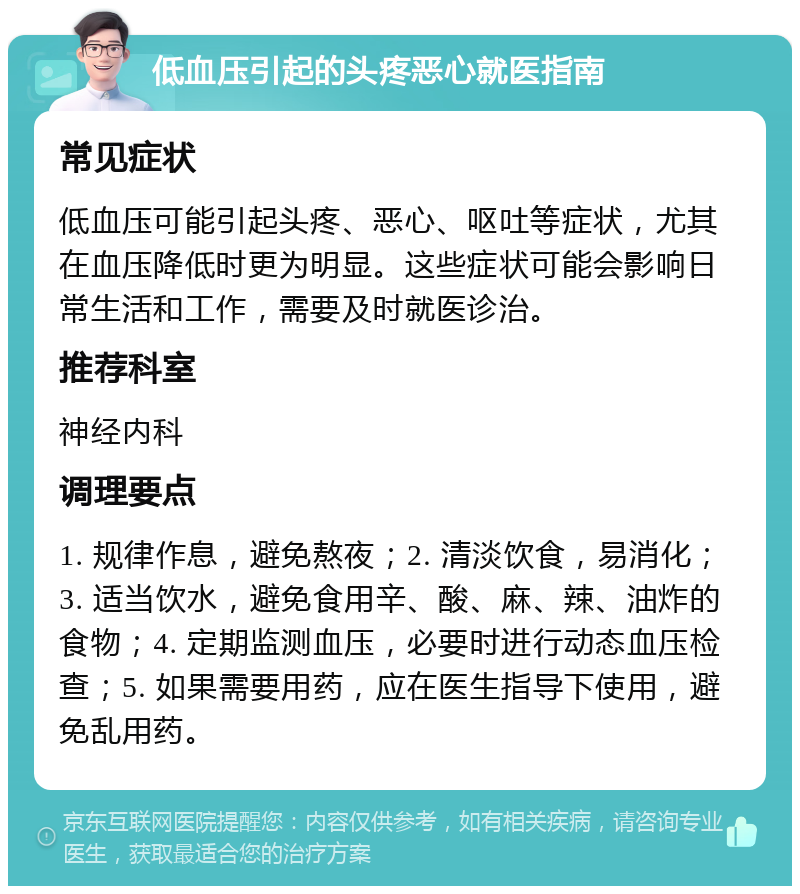 低血压引起的头疼恶心就医指南 常见症状 低血压可能引起头疼、恶心、呕吐等症状，尤其在血压降低时更为明显。这些症状可能会影响日常生活和工作，需要及时就医诊治。 推荐科室 神经内科 调理要点 1. 规律作息，避免熬夜；2. 清淡饮食，易消化；3. 适当饮水，避免食用辛、酸、麻、辣、油炸的食物；4. 定期监测血压，必要时进行动态血压检查；5. 如果需要用药，应在医生指导下使用，避免乱用药。