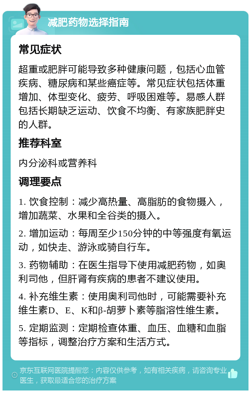 减肥药物选择指南 常见症状 超重或肥胖可能导致多种健康问题，包括心血管疾病、糖尿病和某些癌症等。常见症状包括体重增加、体型变化、疲劳、呼吸困难等。易感人群包括长期缺乏运动、饮食不均衡、有家族肥胖史的人群。 推荐科室 内分泌科或营养科 调理要点 1. 饮食控制：减少高热量、高脂肪的食物摄入，增加蔬菜、水果和全谷类的摄入。 2. 增加运动：每周至少150分钟的中等强度有氧运动，如快走、游泳或骑自行车。 3. 药物辅助：在医生指导下使用减肥药物，如奥利司他，但肝肾有疾病的患者不建议使用。 4. 补充维生素：使用奥利司他时，可能需要补充维生素D、E、K和β-胡萝卜素等脂溶性维生素。 5. 定期监测：定期检查体重、血压、血糖和血脂等指标，调整治疗方案和生活方式。