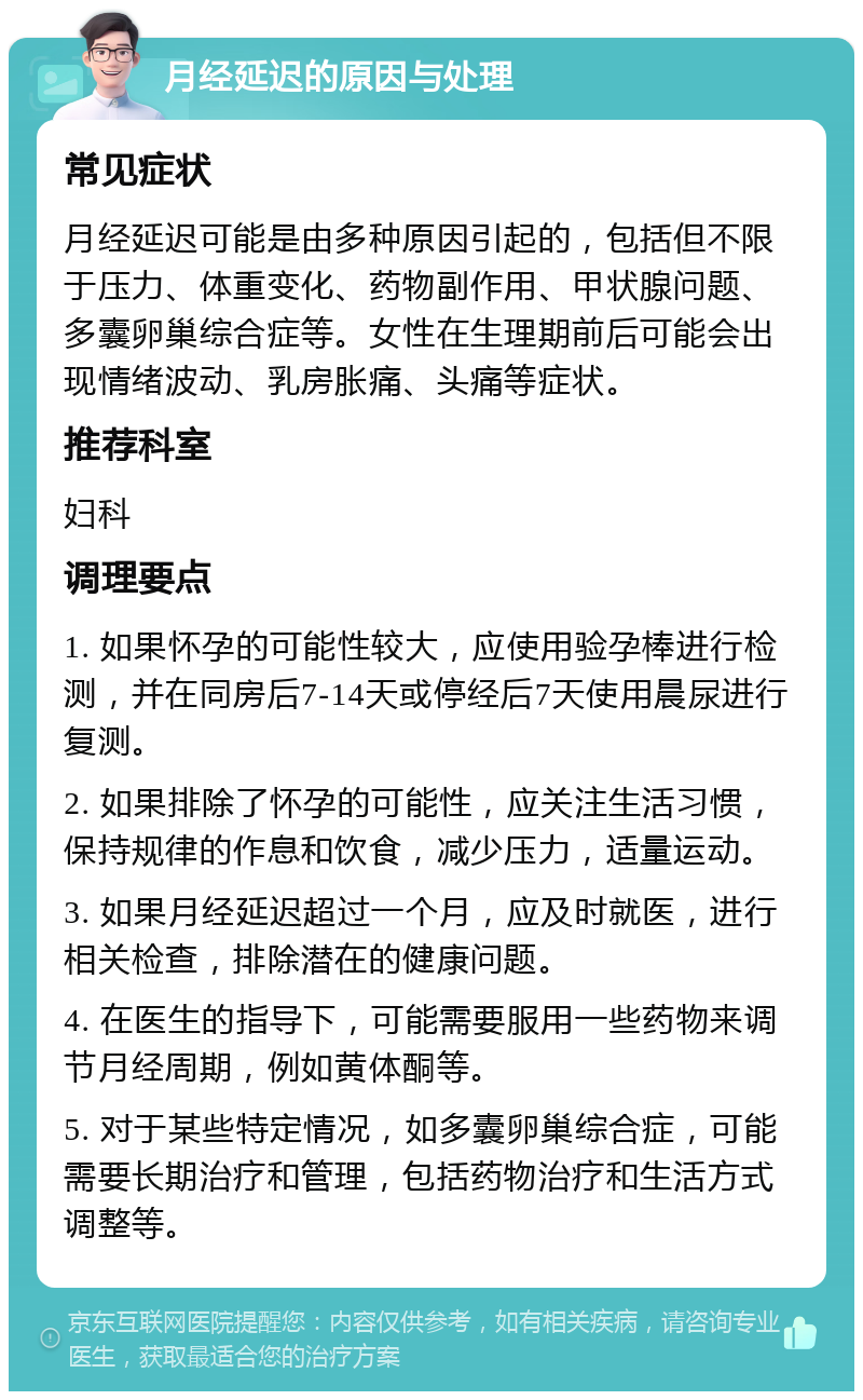 月经延迟的原因与处理 常见症状 月经延迟可能是由多种原因引起的，包括但不限于压力、体重变化、药物副作用、甲状腺问题、多囊卵巢综合症等。女性在生理期前后可能会出现情绪波动、乳房胀痛、头痛等症状。 推荐科室 妇科 调理要点 1. 如果怀孕的可能性较大，应使用验孕棒进行检测，并在同房后7-14天或停经后7天使用晨尿进行复测。 2. 如果排除了怀孕的可能性，应关注生活习惯，保持规律的作息和饮食，减少压力，适量运动。 3. 如果月经延迟超过一个月，应及时就医，进行相关检查，排除潜在的健康问题。 4. 在医生的指导下，可能需要服用一些药物来调节月经周期，例如黄体酮等。 5. 对于某些特定情况，如多囊卵巢综合症，可能需要长期治疗和管理，包括药物治疗和生活方式调整等。