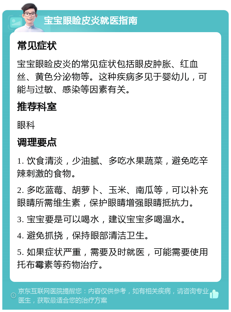 宝宝眼睑皮炎就医指南 常见症状 宝宝眼睑皮炎的常见症状包括眼皮肿胀、红血丝、黄色分泌物等。这种疾病多见于婴幼儿，可能与过敏、感染等因素有关。 推荐科室 眼科 调理要点 1. 饮食清淡，少油腻、多吃水果蔬菜，避免吃辛辣刺激的食物。 2. 多吃蓝莓、胡萝卜、玉米、南瓜等，可以补充眼睛所需维生素，保护眼睛增强眼睛抵抗力。 3. 宝宝要是可以喝水，建议宝宝多喝温水。 4. 避免抓挠，保持眼部清洁卫生。 5. 如果症状严重，需要及时就医，可能需要使用托布霉素等药物治疗。