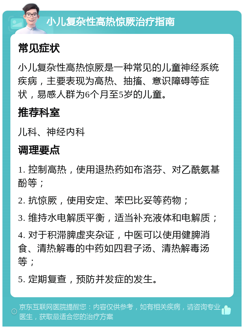 小儿复杂性高热惊厥治疗指南 常见症状 小儿复杂性高热惊厥是一种常见的儿童神经系统疾病，主要表现为高热、抽搐、意识障碍等症状，易感人群为6个月至5岁的儿童。 推荐科室 儿科、神经内科 调理要点 1. 控制高热，使用退热药如布洛芬、对乙酰氨基酚等； 2. 抗惊厥，使用安定、苯巴比妥等药物； 3. 维持水电解质平衡，适当补充液体和电解质； 4. 对于积滞脾虚夹杂证，中医可以使用健脾消食、清热解毒的中药如四君子汤、清热解毒汤等； 5. 定期复查，预防并发症的发生。