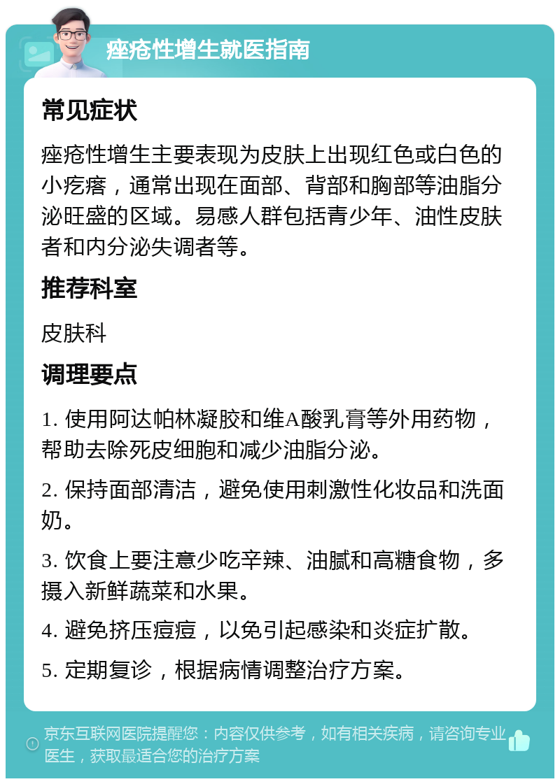 痤疮性增生就医指南 常见症状 痤疮性增生主要表现为皮肤上出现红色或白色的小疙瘩，通常出现在面部、背部和胸部等油脂分泌旺盛的区域。易感人群包括青少年、油性皮肤者和内分泌失调者等。 推荐科室 皮肤科 调理要点 1. 使用阿达帕林凝胶和维A酸乳膏等外用药物，帮助去除死皮细胞和减少油脂分泌。 2. 保持面部清洁，避免使用刺激性化妆品和洗面奶。 3. 饮食上要注意少吃辛辣、油腻和高糖食物，多摄入新鲜蔬菜和水果。 4. 避免挤压痘痘，以免引起感染和炎症扩散。 5. 定期复诊，根据病情调整治疗方案。