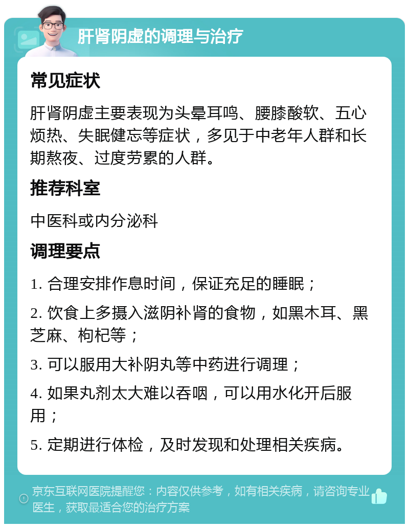 肝肾阴虚的调理与治疗 常见症状 肝肾阴虚主要表现为头晕耳鸣、腰膝酸软、五心烦热、失眠健忘等症状，多见于中老年人群和长期熬夜、过度劳累的人群。 推荐科室 中医科或内分泌科 调理要点 1. 合理安排作息时间，保证充足的睡眠； 2. 饮食上多摄入滋阴补肾的食物，如黑木耳、黑芝麻、枸杞等； 3. 可以服用大补阴丸等中药进行调理； 4. 如果丸剂太大难以吞咽，可以用水化开后服用； 5. 定期进行体检，及时发现和处理相关疾病。