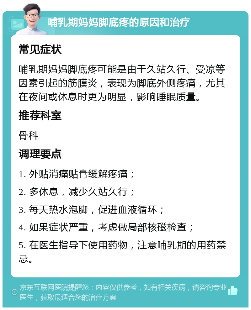 哺乳期妈妈脚底疼的原因和治疗 常见症状 哺乳期妈妈脚底疼可能是由于久站久行、受凉等因素引起的筋膜炎，表现为脚底外侧疼痛，尤其在夜间或休息时更为明显，影响睡眠质量。 推荐科室 骨科 调理要点 1. 外贴消痛贴膏缓解疼痛； 2. 多休息，减少久站久行； 3. 每天热水泡脚，促进血液循环； 4. 如果症状严重，考虑做局部核磁检查； 5. 在医生指导下使用药物，注意哺乳期的用药禁忌。