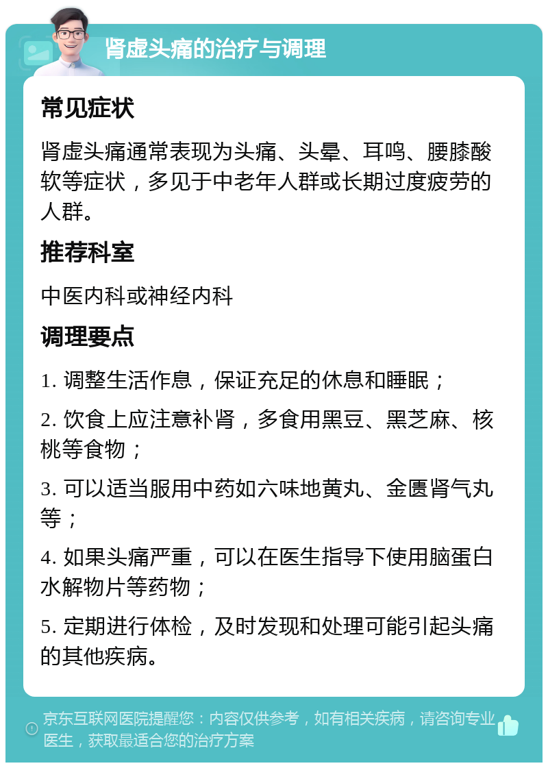 肾虚头痛的治疗与调理 常见症状 肾虚头痛通常表现为头痛、头晕、耳鸣、腰膝酸软等症状，多见于中老年人群或长期过度疲劳的人群。 推荐科室 中医内科或神经内科 调理要点 1. 调整生活作息，保证充足的休息和睡眠； 2. 饮食上应注意补肾，多食用黑豆、黑芝麻、核桃等食物； 3. 可以适当服用中药如六味地黄丸、金匮肾气丸等； 4. 如果头痛严重，可以在医生指导下使用脑蛋白水解物片等药物； 5. 定期进行体检，及时发现和处理可能引起头痛的其他疾病。