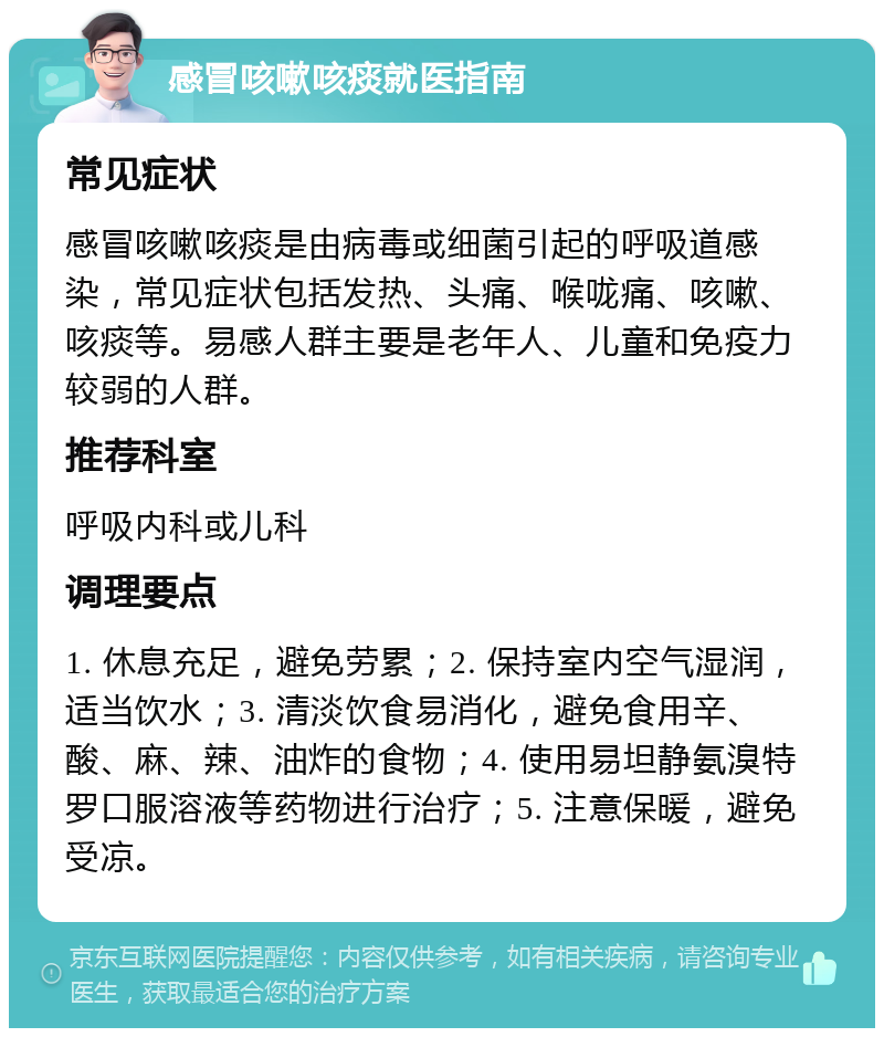 感冒咳嗽咳痰就医指南 常见症状 感冒咳嗽咳痰是由病毒或细菌引起的呼吸道感染，常见症状包括发热、头痛、喉咙痛、咳嗽、咳痰等。易感人群主要是老年人、儿童和免疫力较弱的人群。 推荐科室 呼吸内科或儿科 调理要点 1. 休息充足，避免劳累；2. 保持室内空气湿润，适当饮水；3. 清淡饮食易消化，避免食用辛、酸、麻、辣、油炸的食物；4. 使用易坦静氨溴特罗口服溶液等药物进行治疗；5. 注意保暖，避免受凉。