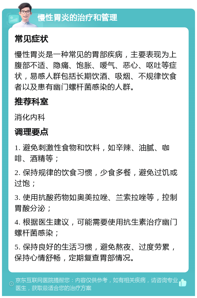 慢性胃炎的治疗和管理 常见症状 慢性胃炎是一种常见的胃部疾病，主要表现为上腹部不适、隐痛、饱胀、嗳气、恶心、呕吐等症状，易感人群包括长期饮酒、吸烟、不规律饮食者以及患有幽门螺杆菌感染的人群。 推荐科室 消化内科 调理要点 1. 避免刺激性食物和饮料，如辛辣、油腻、咖啡、酒精等； 2. 保持规律的饮食习惯，少食多餐，避免过饥或过饱； 3. 使用抗酸药物如奥美拉唑、兰索拉唑等，控制胃酸分泌； 4. 根据医生建议，可能需要使用抗生素治疗幽门螺杆菌感染； 5. 保持良好的生活习惯，避免熬夜、过度劳累，保持心情舒畅，定期复查胃部情况。