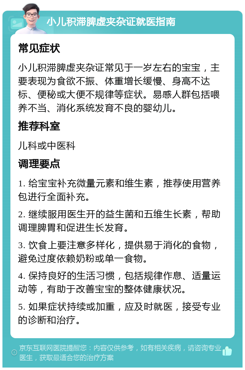 小儿积滞脾虚夹杂证就医指南 常见症状 小儿积滞脾虚夹杂证常见于一岁左右的宝宝，主要表现为食欲不振、体重增长缓慢、身高不达标、便秘或大便不规律等症状。易感人群包括喂养不当、消化系统发育不良的婴幼儿。 推荐科室 儿科或中医科 调理要点 1. 给宝宝补充微量元素和维生素，推荐使用营养包进行全面补充。 2. 继续服用医生开的益生菌和五维生长素，帮助调理脾胃和促进生长发育。 3. 饮食上要注意多样化，提供易于消化的食物，避免过度依赖奶粉或单一食物。 4. 保持良好的生活习惯，包括规律作息、适量运动等，有助于改善宝宝的整体健康状况。 5. 如果症状持续或加重，应及时就医，接受专业的诊断和治疗。